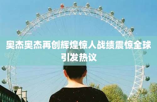 奥杰奥杰再创辉煌惊人战绩震惊全球引发热议
