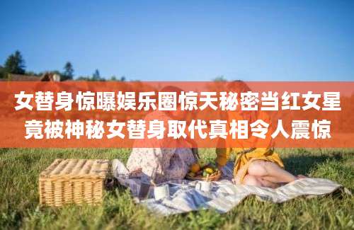 女替身惊曝娱乐圈惊天秘密当红女星竟被神秘女替身取代真相令人震惊