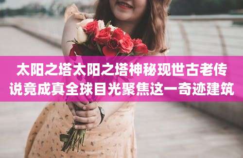 太阳之塔太阳之塔神秘现世古老传说竟成真全球目光聚焦这一奇迹建筑