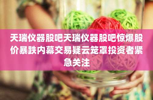 天瑞仪器股吧天瑞仪器股吧惊爆股价暴跌内幕交易疑云笼罩投资者紧急关注