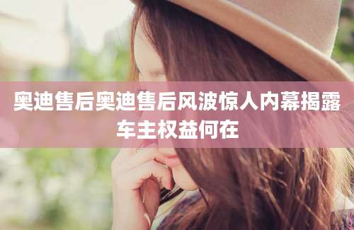 奥迪售后奥迪售后风波惊人内幕揭露车主权益何在