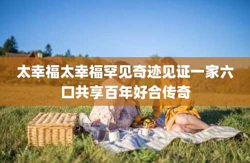 太幸福太幸福罕见奇迹见证一家六口共享百年好合传奇