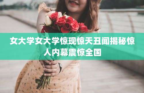 女大学女大学惊现惊天丑闻揭秘惊人内幕震惊全国