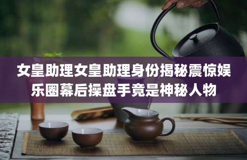 女皇助理女皇助理身份揭秘震惊娱乐圈幕后操盘手竟是神秘人物