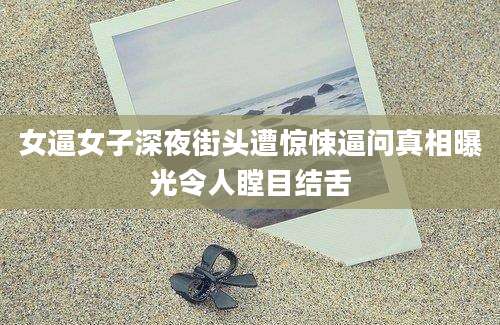 女逼女子深夜街头遭惊悚逼问真相曝光令人瞠目结舌