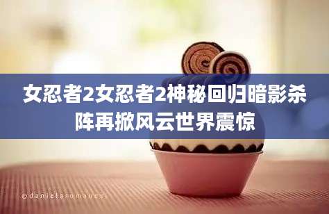 女忍者2女忍者2神秘回归暗影杀阵再掀风云世界震惊