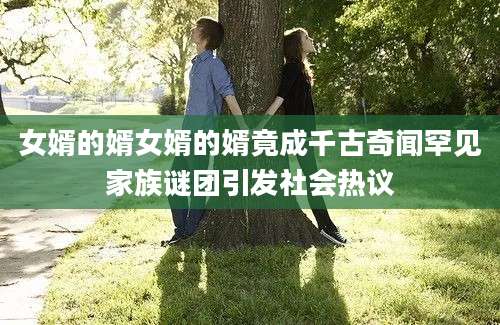 女婿的婿女婿的婿竟成千古奇闻罕见家族谜团引发社会热议