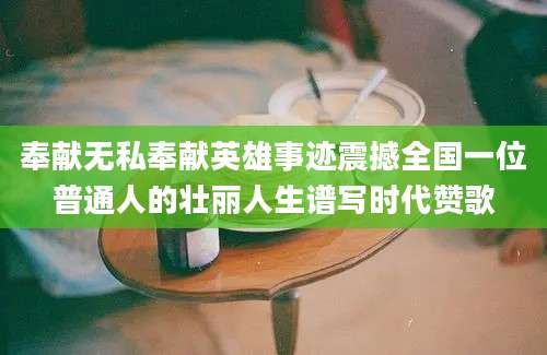 奉献无私奉献英雄事迹震撼全国一位普通人的壮丽人生谱写时代赞歌