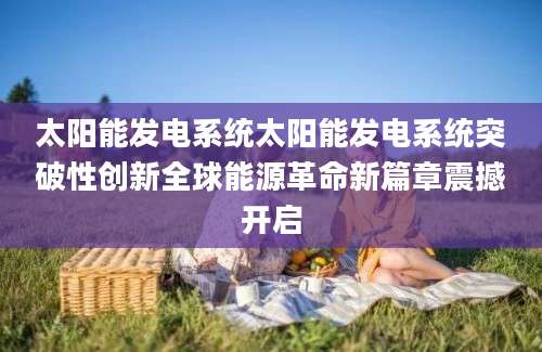 太阳能发电系统太阳能发电系统突破性创新全球能源革命新篇章震撼开启