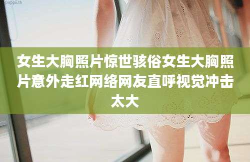 女生大胸照片惊世骇俗女生大胸照片意外走红网络网友直呼视觉冲击太大