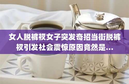 女人脱裤衩女子突发奇招当街脱裤衩引发社会震惊原因竟然是...