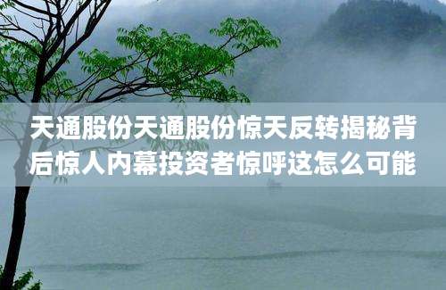天通股份天通股份惊天反转揭秘背后惊人内幕投资者惊呼这怎么可能
