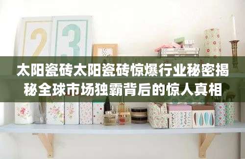 太阳瓷砖太阳瓷砖惊爆行业秘密揭秘全球市场独霸背后的惊人真相