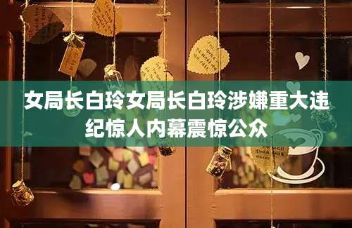 女局长白玲女局长白玲涉嫌重大违纪惊人内幕震惊公众