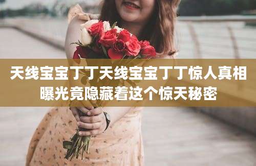 天线宝宝丁丁天线宝宝丁丁惊人真相曝光竟隐藏着这个惊天秘密