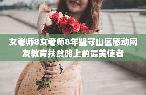 女老师8女老师8年坚守山区感动网友教育扶贫路上的最美使者