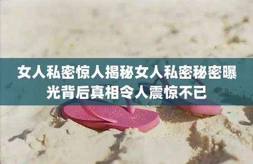 女人私密惊人揭秘女人私密秘密曝光背后真相令人震惊不已