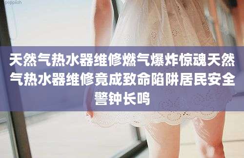 天然气热水器维修燃气爆炸惊魂天然气热水器维修竟成致命陷阱居民安全警钟长鸣