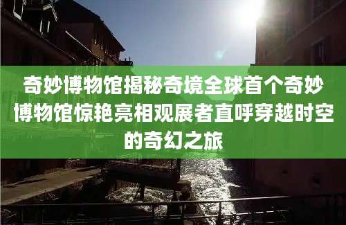 奇妙博物馆揭秘奇境全球首个奇妙博物馆惊艳亮相观展者直呼穿越时空的奇幻之旅