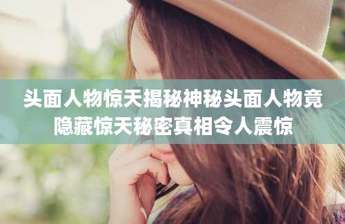头面人物惊天揭秘神秘头面人物竟隐藏惊天秘密真相令人震惊