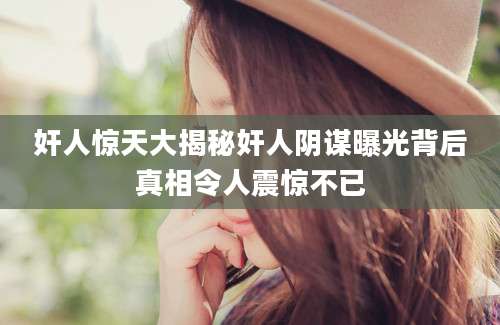 奸人惊天大揭秘奸人阴谋曝光背后真相令人震惊不已