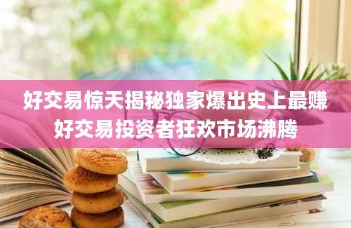 好交易惊天揭秘独家爆出史上最赚好交易投资者狂欢市场沸腾
