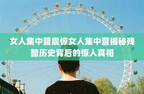 女人集中营震惊女人集中营揭秘残酷历史背后的惊人真相