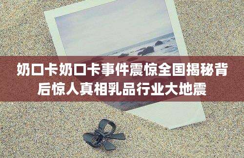 奶口卡奶口卡事件震惊全国揭秘背后惊人真相乳品行业大地震