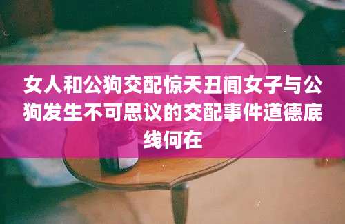 女人和公狗交配惊天丑闻女子与公狗发生不可思议的交配事件道德底线何在