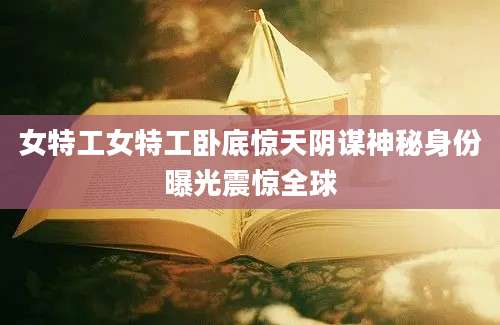 女特工女特工卧底惊天阴谋神秘身份曝光震惊全球