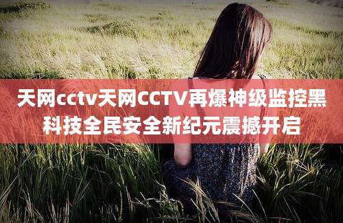天网cctv天网CCTV再爆神级监控黑科技全民安全新纪元震撼开启