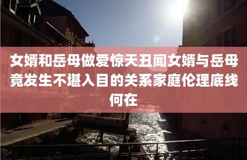 女婿和岳母做爱惊天丑闻女婿与岳母竟发生不堪入目的关系家庭伦理底线何在