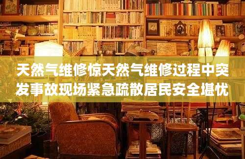 天然气维修惊天然气维修过程中突发事故现场紧急疏散居民安全堪忧