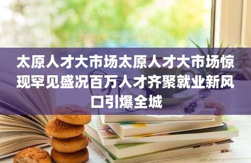 太原人才大市场太原人才大市场惊现罕见盛况百万人才齐聚就业新风口引爆全城