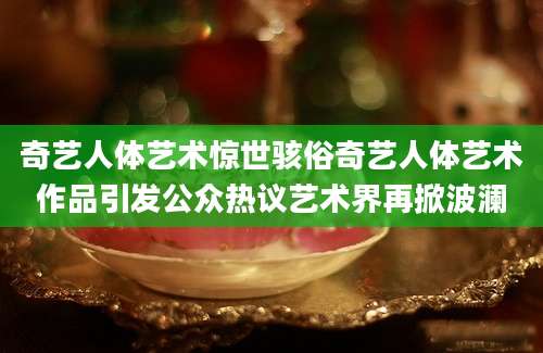 奇艺人体艺术惊世骇俗奇艺人体艺术作品引发公众热议艺术界再掀波澜