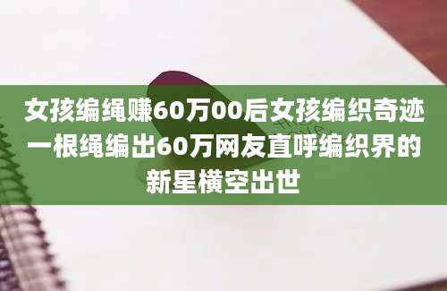 女孩编绳赚60万00后女孩编织奇迹一根绳编出60万网友直呼编织界的新星横空出世