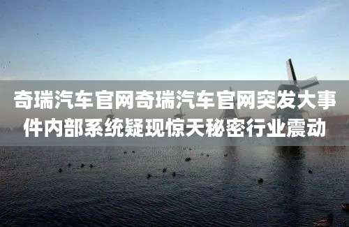 奇瑞汽车官网奇瑞汽车官网突发大事件内部系统疑现惊天秘密行业震动