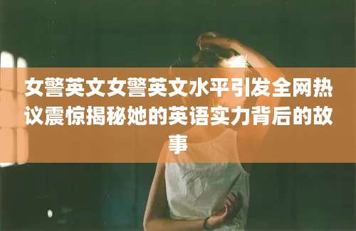 女警英文女警英文水平引发全网热议震惊揭秘她的英语实力背后的故事