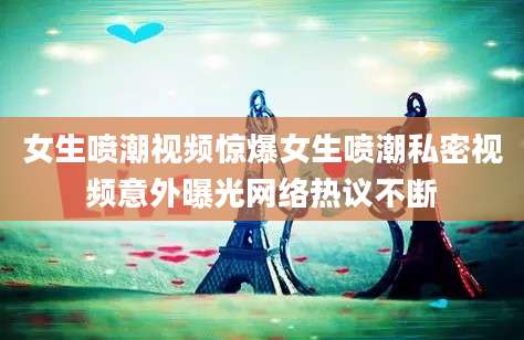 女生喷潮视频惊爆女生喷潮私密视频意外曝光网络热议不断