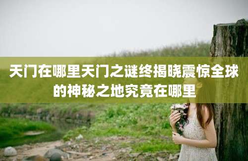 天门在哪里天门之谜终揭晓震惊全球的神秘之地究竟在哪里