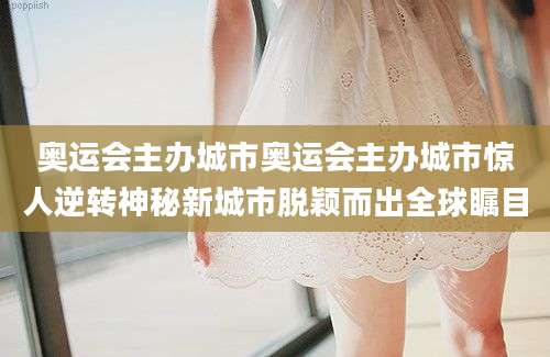 奥运会主办城市奥运会主办城市惊人逆转神秘新城市脱颖而出全球瞩目