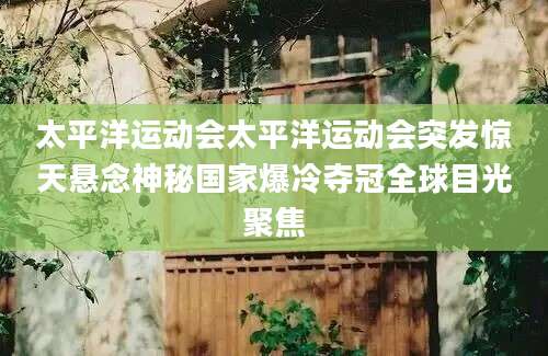 太平洋运动会太平洋运动会突发惊天悬念神秘国家爆冷夺冠全球目光聚焦