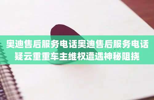 奥迪售后服务电话奥迪售后服务电话疑云重重车主维权遭遇神秘阻挠