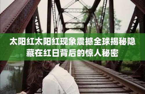 太阳红太阳红现象震撼全球揭秘隐藏在红日背后的惊人秘密