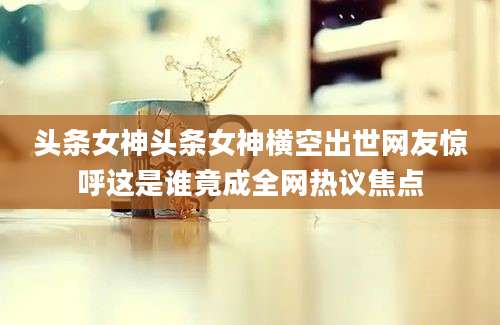 头条女神头条女神横空出世网友惊呼这是谁竟成全网热议焦点