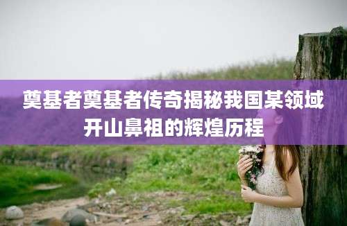 奠基者奠基者传奇揭秘我国某领域开山鼻祖的辉煌历程