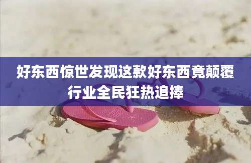 好东西惊世发现这款好东西竟颠覆行业全民狂热追捧