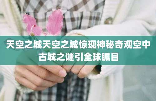 天空之城天空之城惊现神秘奇观空中古城之谜引全球瞩目