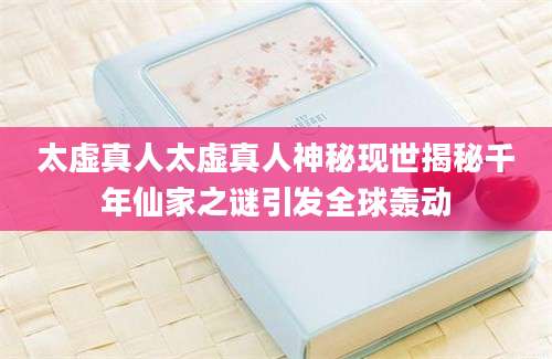 太虚真人太虚真人神秘现世揭秘千年仙家之谜引发全球轰动