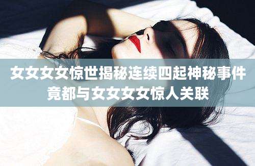女女女女惊世揭秘连续四起神秘事件竟都与女女女女惊人关联